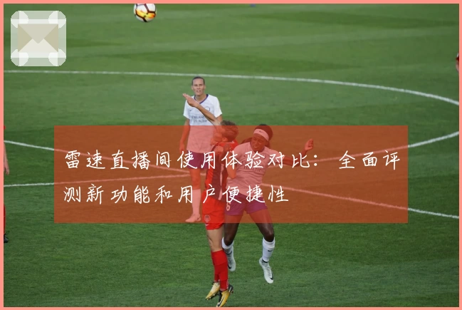 雷速直播间使用体验对比：全面评测新功能和用户便捷性